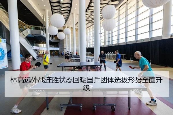 林高远外战连胜状态回暖国乒团体选拔形势全面升级